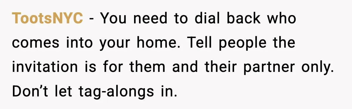 Host Kicks Out Two Rude Guests After They Insult His Wife and His Food TootsNYC - You need to dial back who comes into your home. Tell people the invitation is for them and their partner only. Don’t let tag-alongs in.