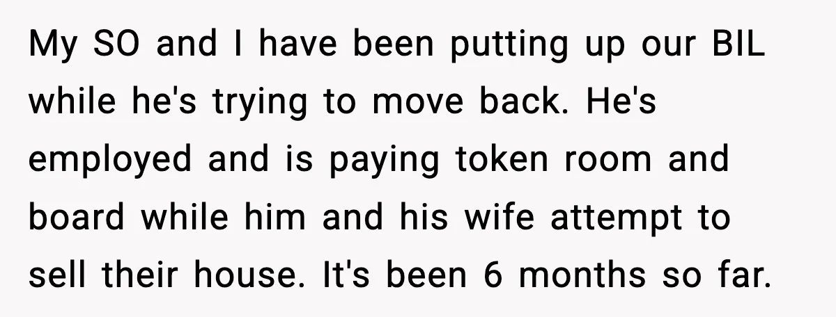 My SO and I have been putting up our BIL while he's trying to move back. He's employed and is paying token room and board while him and his wife...