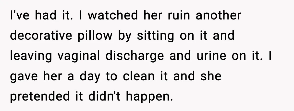 I've had it. I watched her ruin another decorative pillow by sitting on it and leaving vaginal discharge and urine on it. I gave her a day to clean it...