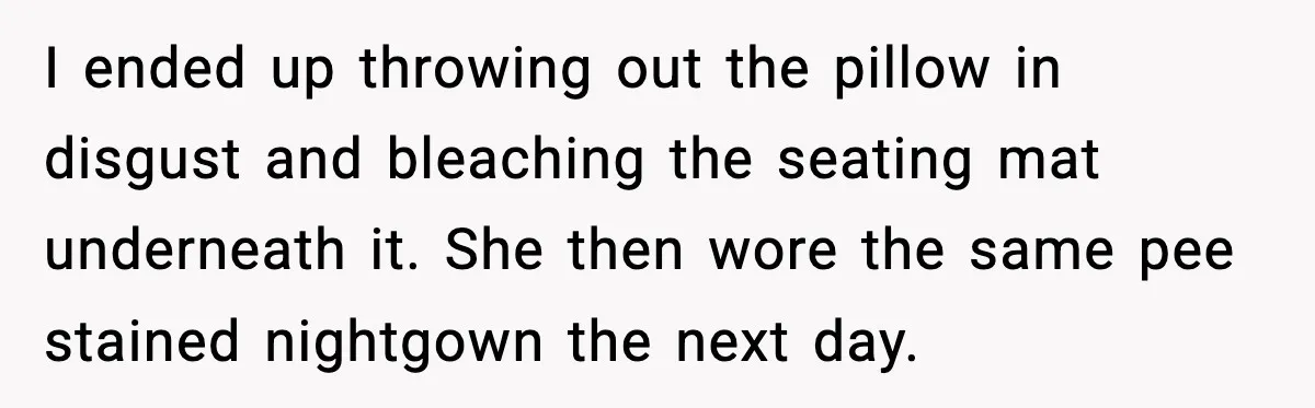 I ended up throwing out the pillow in disgust and bleaching the seating mat underneath it. She then wore the same pee stained nightgown the next day.