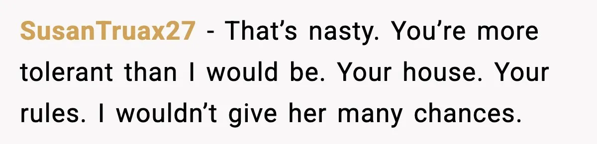 SusanTruax27 - That’s nasty. You’re more tolerant than I would be. Your house. Your rules. I wouldn’t give her many chances.