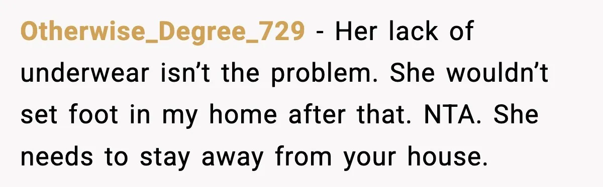 Otherwise_Degree_729 - Her lack of underwear isn’t the problem. She wouldn’t set foot in my home after that. NTA. She needs to stay away from your house.