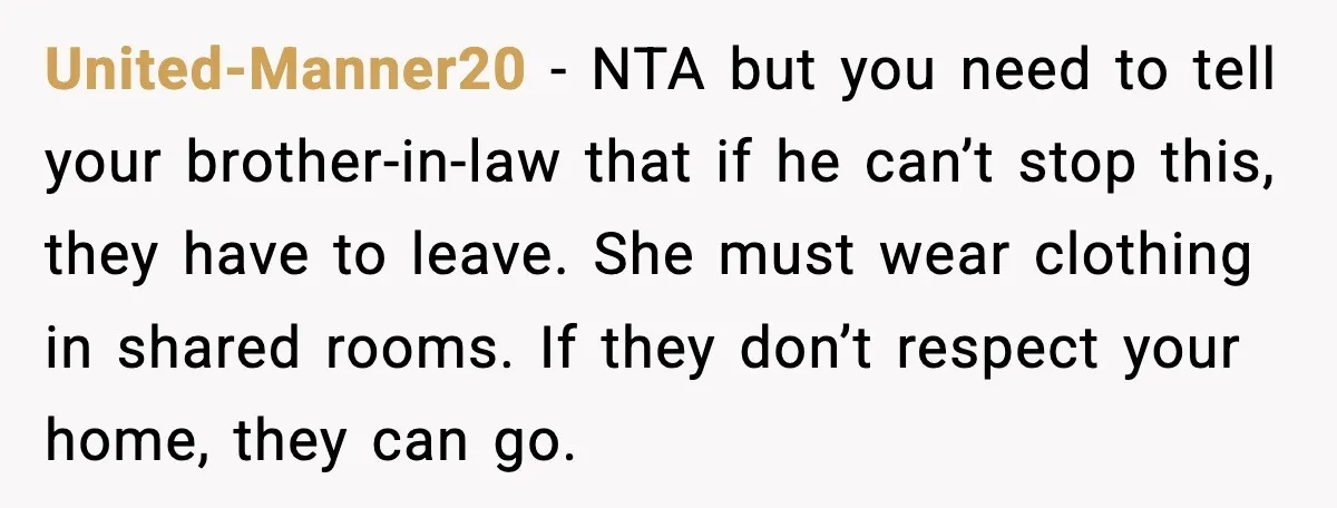 United-Manner20 - NTA but you need to tell your brother-in-law that if he can’t stop this, they have to leave. She must wear clothing in shared rooms. If they don’t...