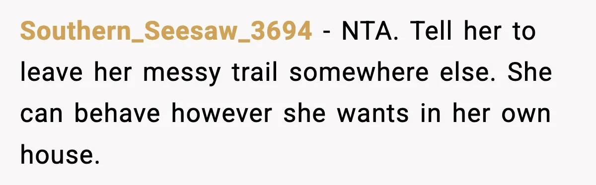 Southern_Seesaw_3694 - NTA. Tell her to leave her messy trail somewhere else. She can behave however she wants in her own house.