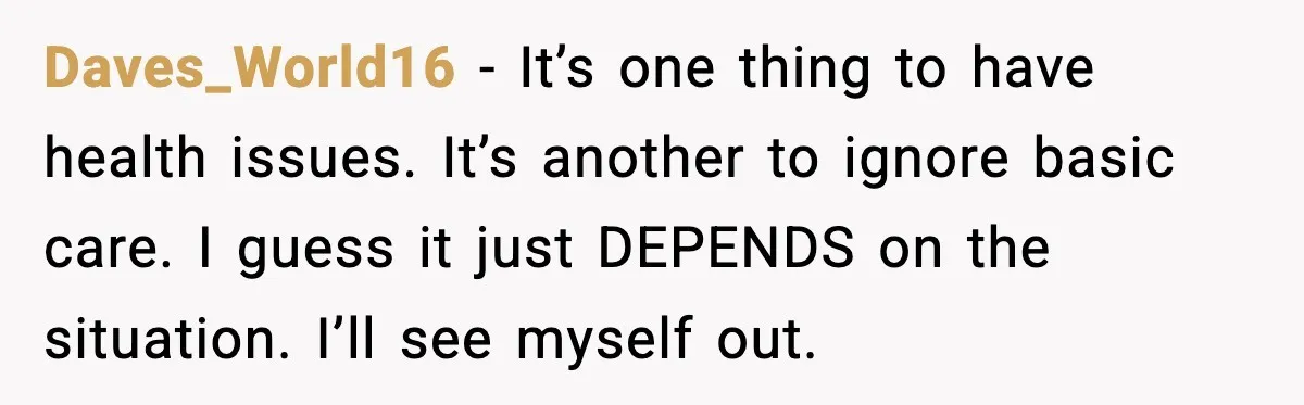 Daves_World16 - It’s one thing to have health issues. It’s another to ignore basic care. I guess it just DEPENDS on the situation. I’ll see myself out.