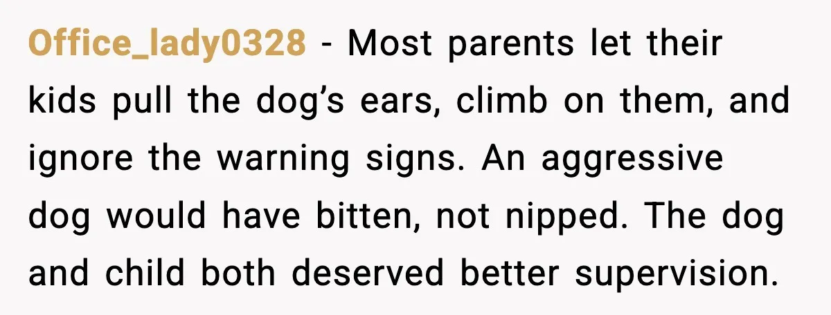 Office_lady0328 - Most parents let their kids pull the dog’s ears, climb on them, and ignore the warning signs. An aggressive dog would have bitten, not nipped. The dog and...