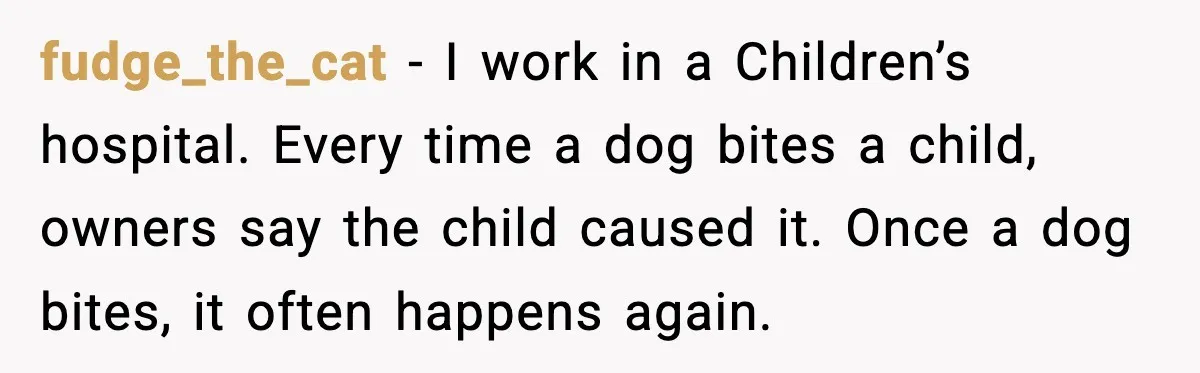 fudge_the_cat - I work in a Children’s hospital. Every time a dog bites a child, owners say the child caused it. Once a dog bites, it often happens again.