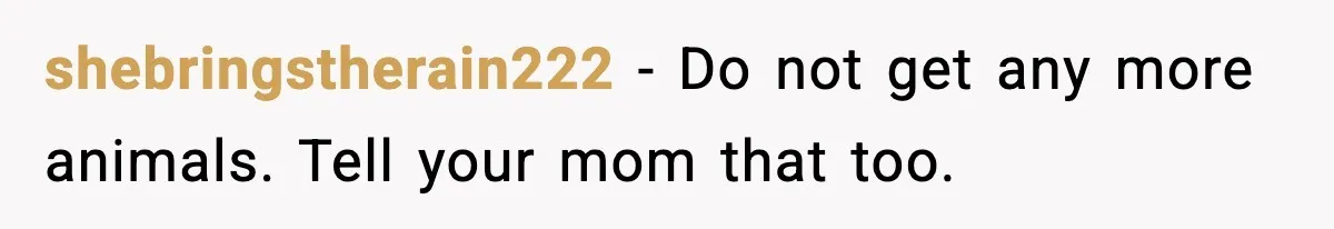 shebringstherain222 - Do not get any more animals. Tell your mom that too.