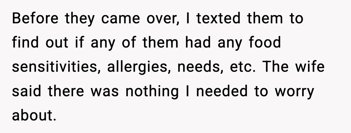 Before they came over, I texted them to find out if any of them had any food sensitivities, allergies, needs, etc. The wife said there was nothing I needed to...