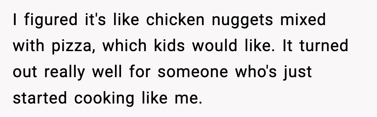 I figured it's like chicken nuggets mixed with pizza, which kids would like. It turned out really well for someone who's just started cooking like me.