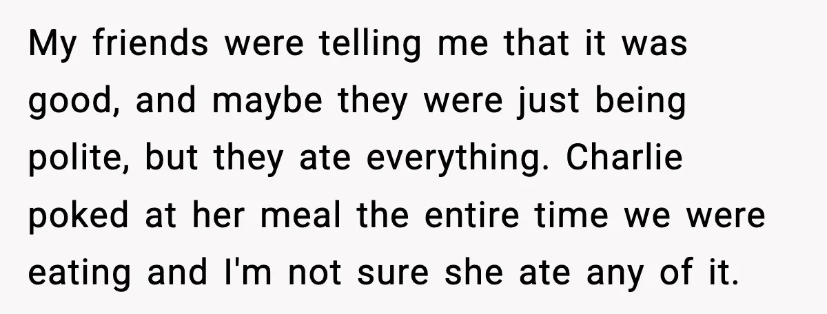 My friends were telling me that it was good, and maybe they were just being polite, but they ate everything. Charlie poked at her meal the entire time we were...
