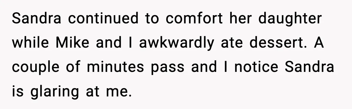 Sandra continued to comfort her daughter while Mike and I awkwardly ate dessert. A couple of minutes pass and I notice Sandra is glaring at me.