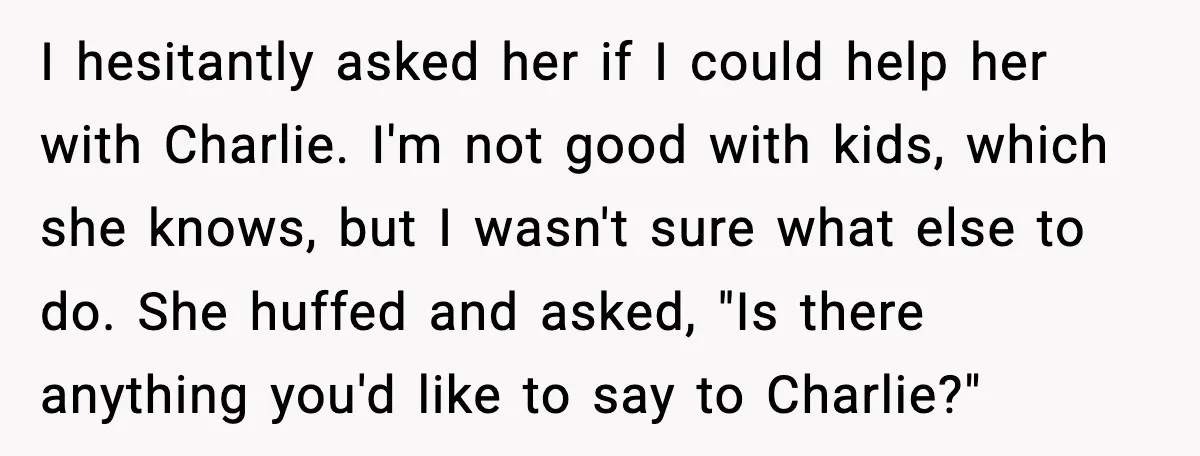 I hesitantly asked her if I could help her with Charlie. I'm not good with kids, which she knows, but I wasn't sure what else to do. She huffed and...