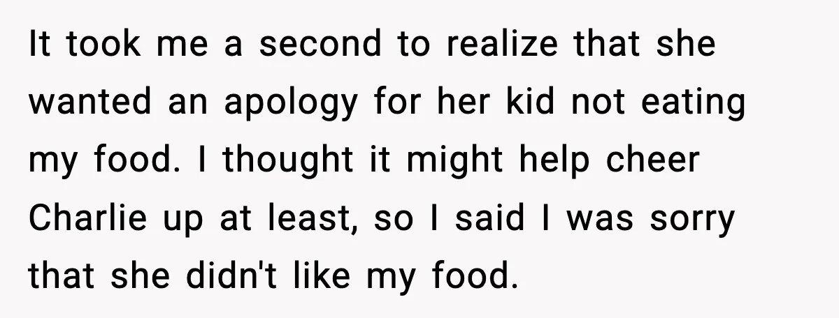 It took me a second to realize that she wanted an apology for her kid not eating my food. I thought it might help cheer Charlie up at least, so...