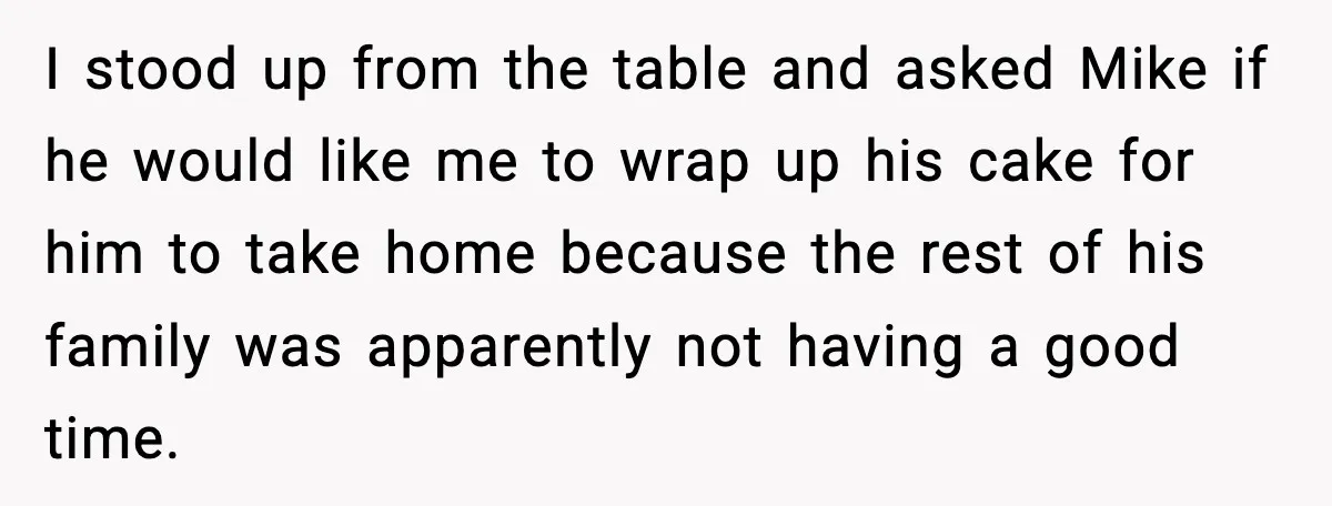 I stood up from the table and asked Mike if he would like me to wrap up his cake for him to take home because the rest of his family...