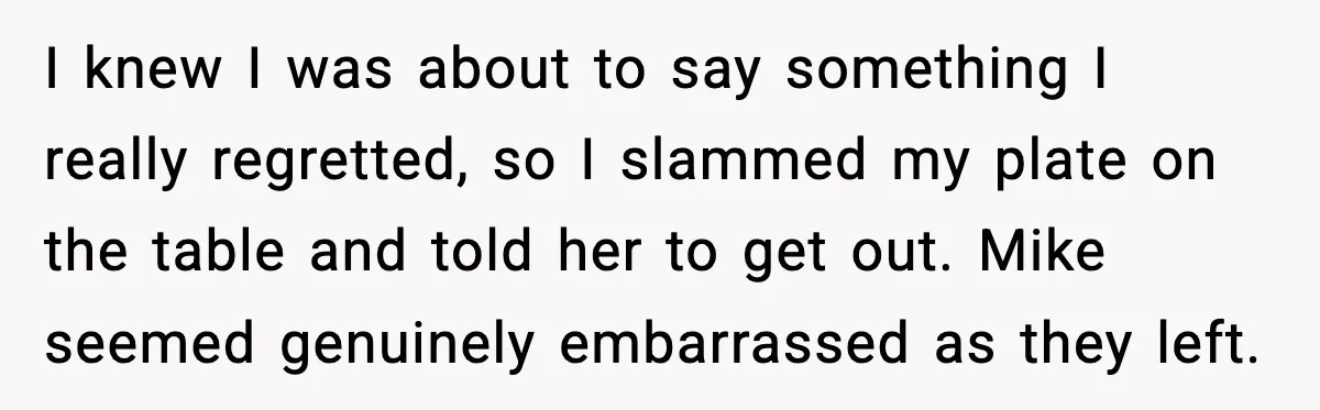I knew I was about to say something I really regretted, so I slammed my plate on the table and told her to get out. Mike seemed genuinely embarrassed as...