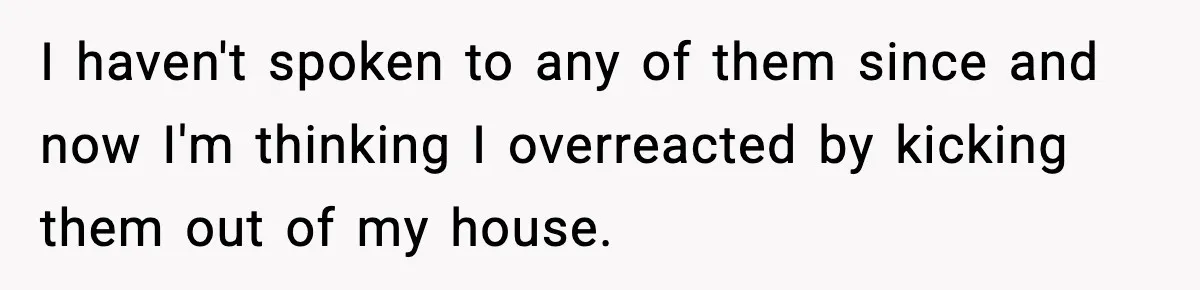 I haven't spoken to any of them since and now I'm thinking I overreacted by kicking them out of my house.