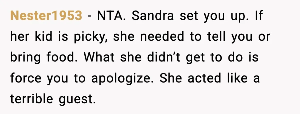 Nester1953 - NTA. Sandra set you up. If her kid is picky, she needed to tell you or bring food. What she didn’t get to do is force you to...