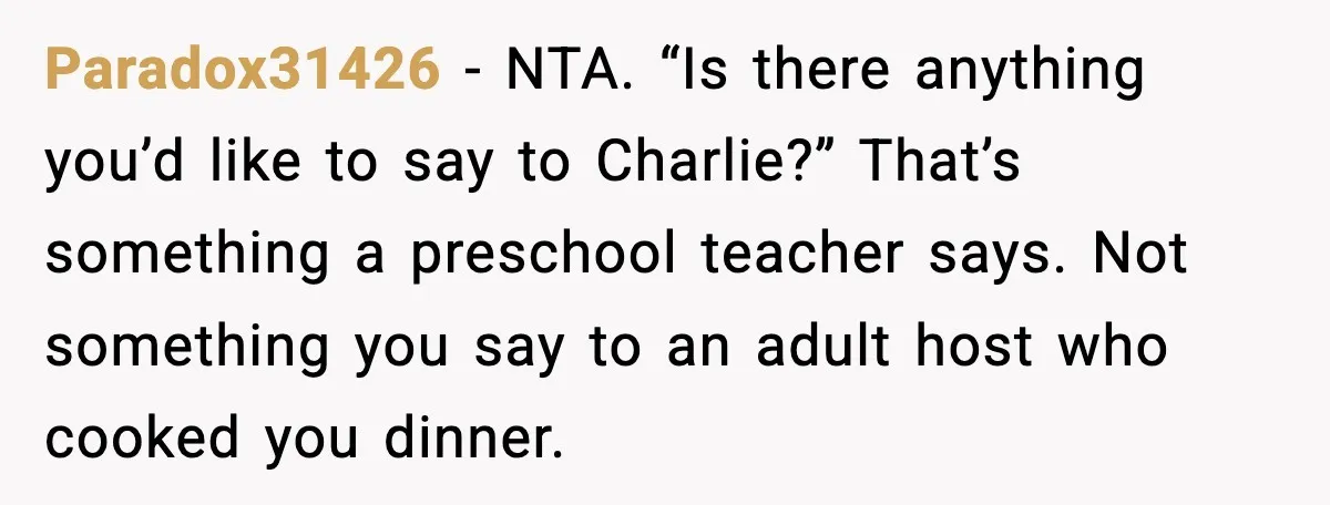 Paradox31426 - NTA. “Is there anything you’d like to say to Charlie?” That’s something a preschool teacher says. Not something you say to an adult host who cooked you dinner.