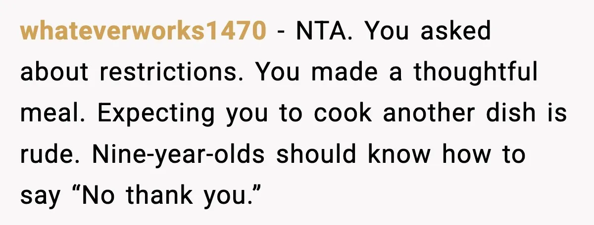 whateverworks1470 - NTA. You asked about restrictions. You made a thoughtful meal. Expecting you to cook another dish is rude. Nine-year-olds should know how to say “No thank you.”