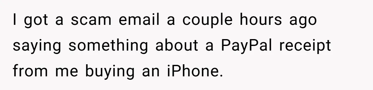 I got a scam email a couple hours ago saying something about a PayPal receipt from me buying an iPhone.