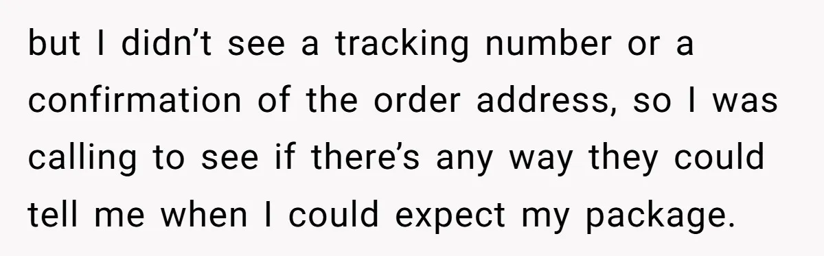 but I didn’t see a tracking number or a confirmation of the order address, so I was calling to see if there’s any way they could tell me when I...