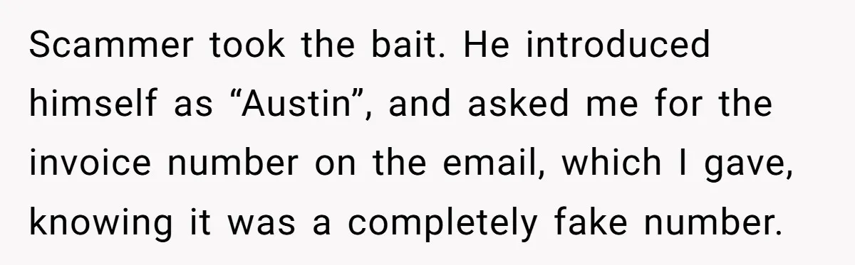 Scammer took the bait. He introduced himself as “Austin”, and asked me for the invoice number on the email, which I gave, knowing it was a completely fake number.