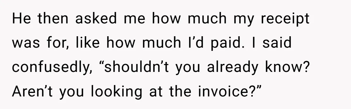 He then asked me how much my receipt was for, like how much I’d paid. I said confusedly, “shouldn’t you already know? Aren’t you looking at the invoice?”