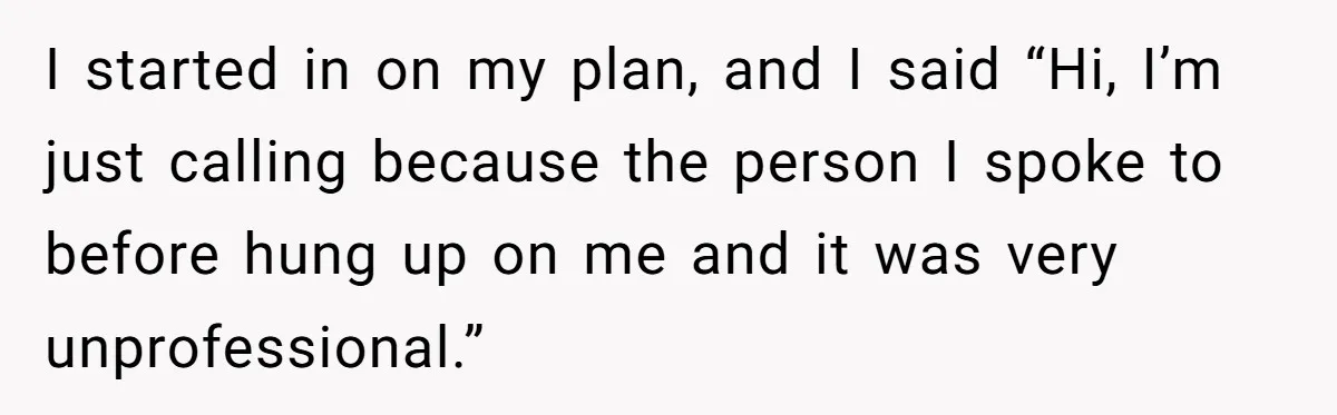 I started in on my plan, and I said “Hi, I’m just calling because the person I spoke to before hung up on me and it was very unprofessional.”