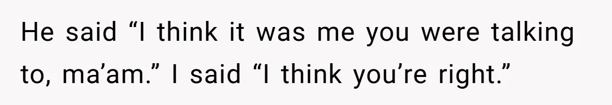He said “I think it was me you were talking to, ma’am.” I said “I think you’re right.”