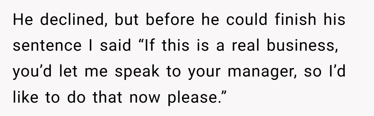 He declined, but before he could finish his sentence I said “If this is a real business, you’d let me speak to your manager, so I’d like to do that...