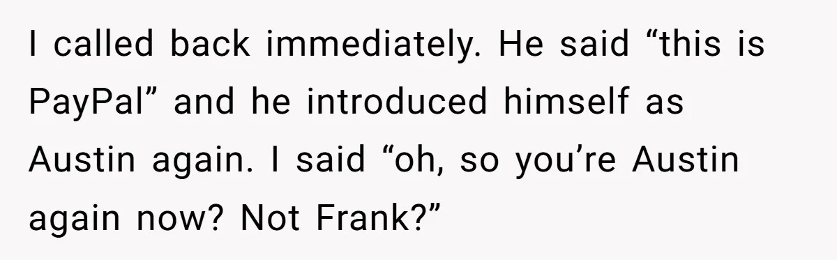 I called back immediately. He said “this is PayPal” and he introduced himself as Austin again. I said “oh, so you’re Austin again now? Not Frank?”
