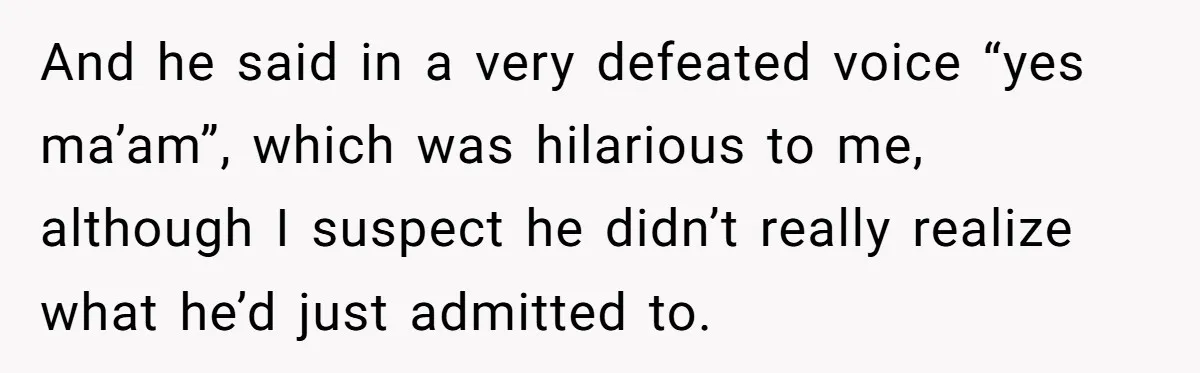 And he said in a very defeated voice “yes ma’am”, which was hilarious to me, although I suspect he didn’t really realize what he’d just admitted to.