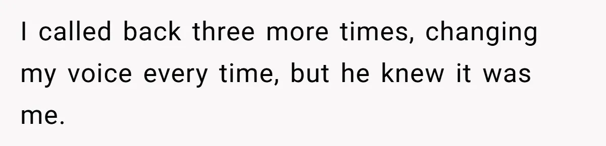 I called back three more times, changing my voice every time, but he knew it was me.