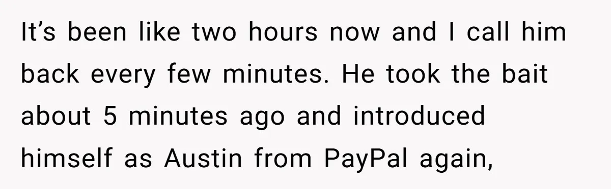 It’s been like two hours now and I call him back every few minutes. He took the bait about 5 minutes ago and introduced himself as Austin from PayPal again,