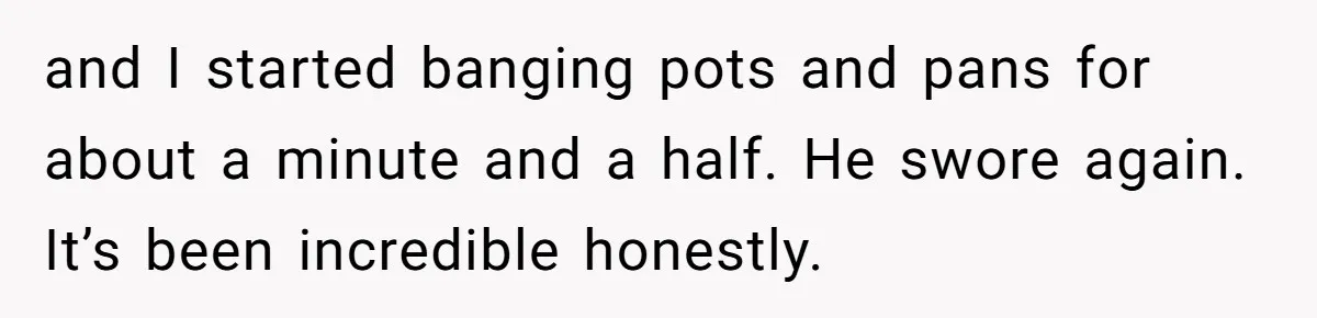 and I started banging pots and pans for about a minute and a half. He swore again. It’s been incredible honestly.
