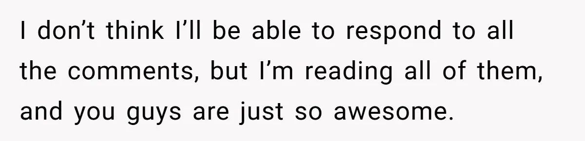 I don’t think I’ll be able to respond to all the comments, but I’m reading all of them, and you guys are just so awesome.