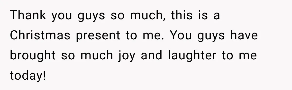 Thank you guys so much, this is a Christmas present to me. You guys have brought so much joy and laughter to me today!