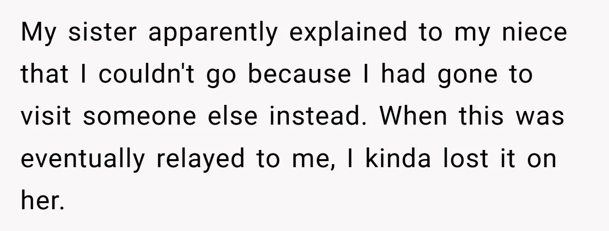 My sister apparently explained to my niece that I couldn't go because I had gone to visit someone else instead. When this was eventually relayed to me, I kinda lost...