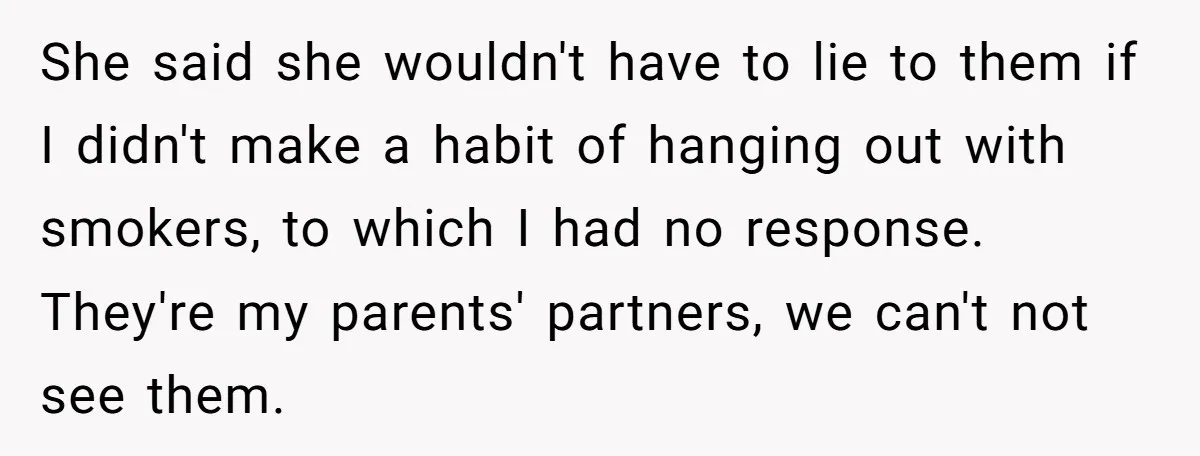She said she wouldn't have to lie to them if I didn't make a habit of hanging out with smokers, to which I had no response. They're my parents' partners,...