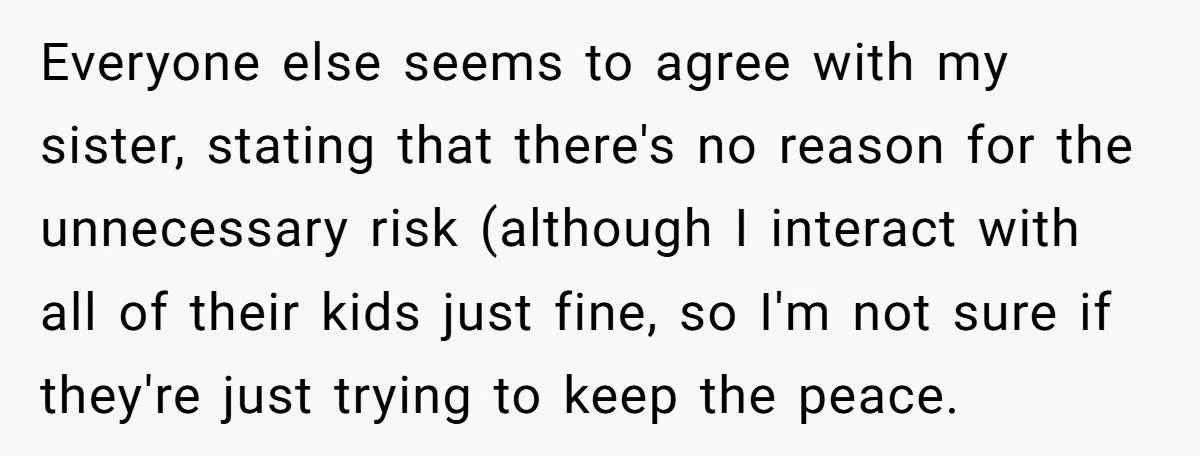 Everyone else seems to agree with my sister, stating that there's no reason for the unnecessary risk (although I interact with all of their kids just fine, so I'm not...