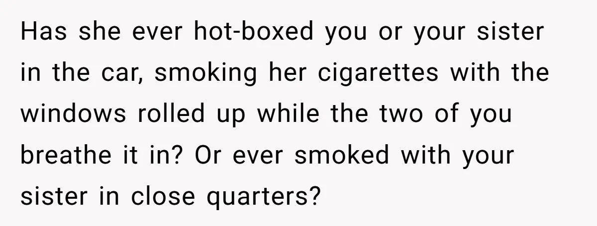 Has she ever hot-boxed you or your sister in the car, smoking her cigarettes with the windows rolled up while the two of you breathe it in? Or ever smoked...