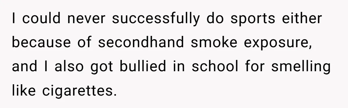 I could never successfully do sports either because of secondhand smoke exposure, and I also got bullied in school for smelling like cigarettes.