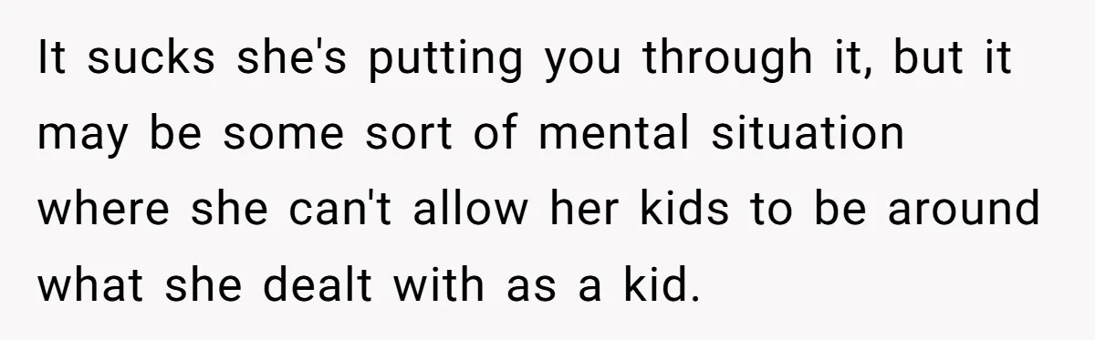 It sucks she's putting you through it, but it may be some sort of mental situation where she can't allow her kids to be around what she dealt with as...