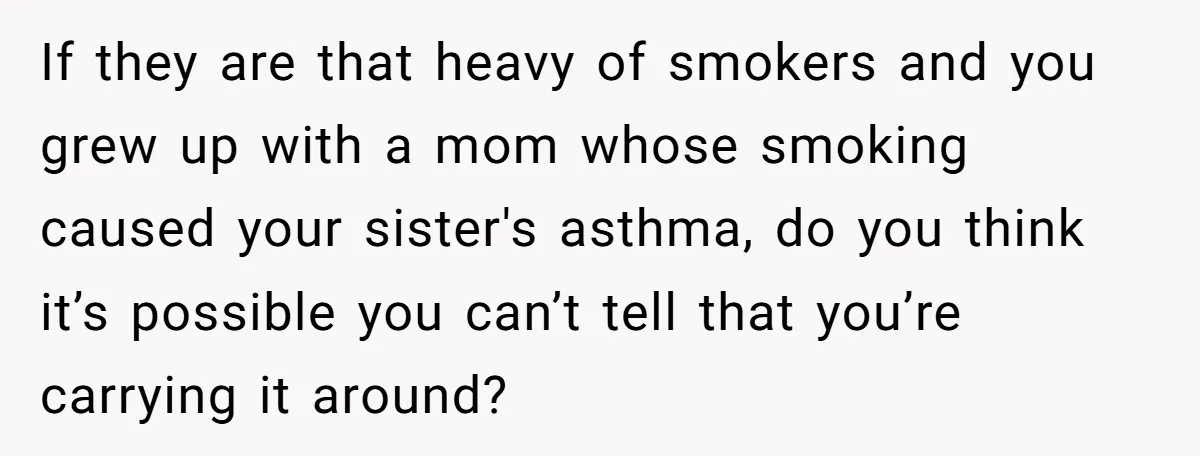 If they are that heavy of smokers and you grew up with a mom whose smoking caused your sister's asthma, do you think it’s possible you can’t tell that you’re...