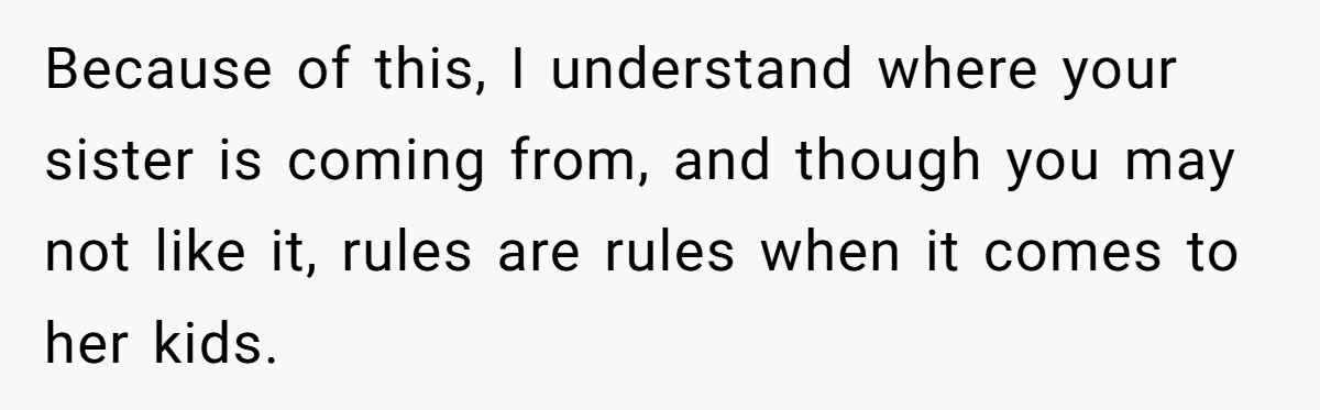 Because of this, I understand where your sister is coming from, and though you may not like it, rules are rules when it comes to her kids.
