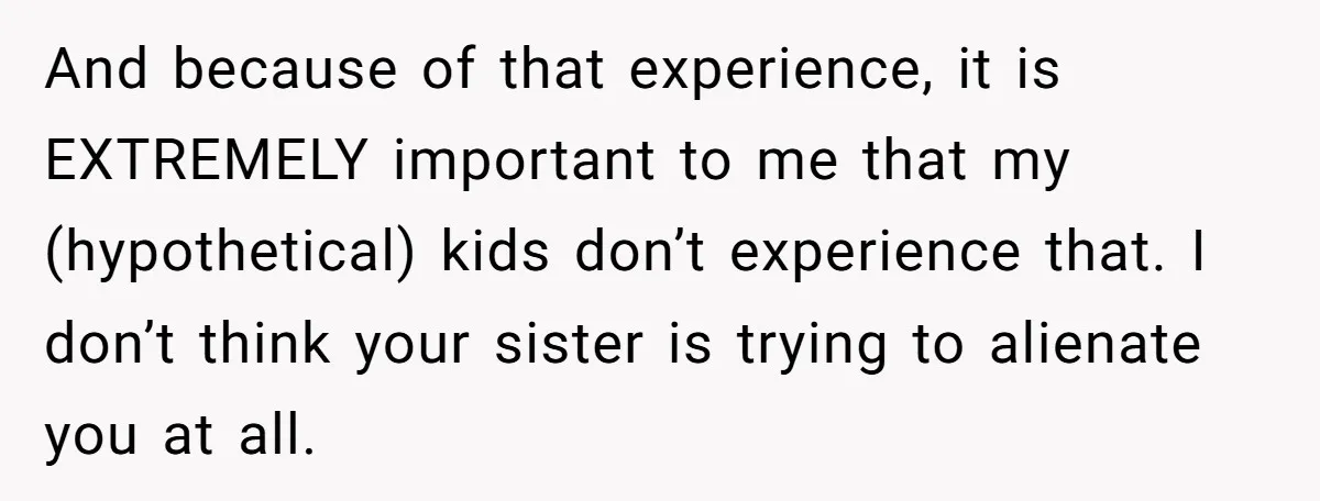 And because of that experience, it is EXTREMELY important to me that my (hypothetical) kids don’t experience that. I don’t think your sister is trying to alienate you at all.