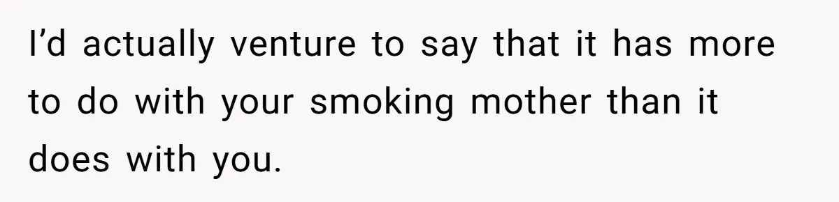 I’d actually venture to say that it has more to do with your smoking mother than it does with you.
