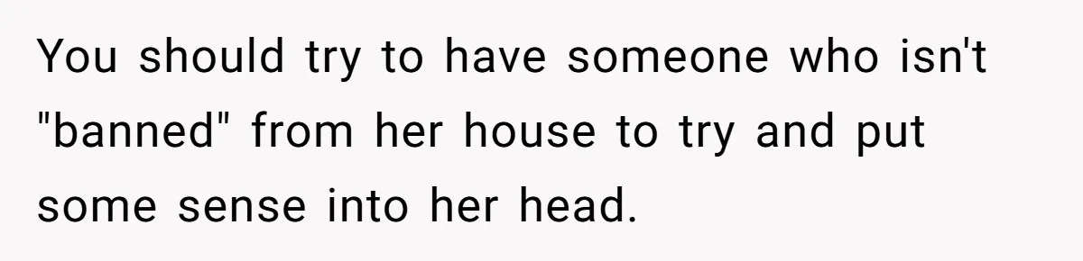 You should try to have someone who isn't "banned" from her house to try and put some sense into her head.