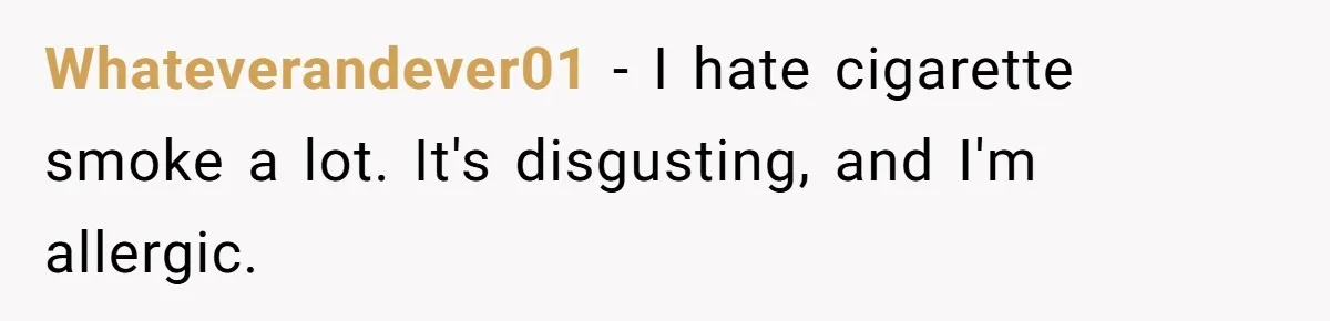 Whateverandever01 − I hate cigarette smoke a lot. It's disgusting, and I'm allergic.